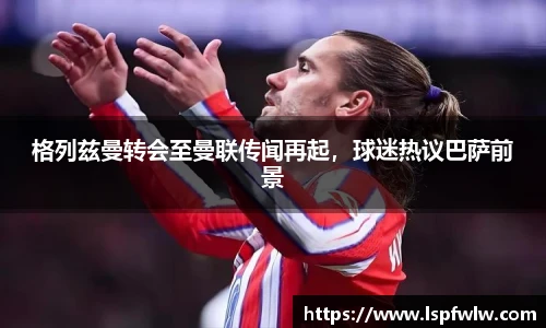 格列兹曼转会至曼联传闻再起，球迷热议巴萨前景